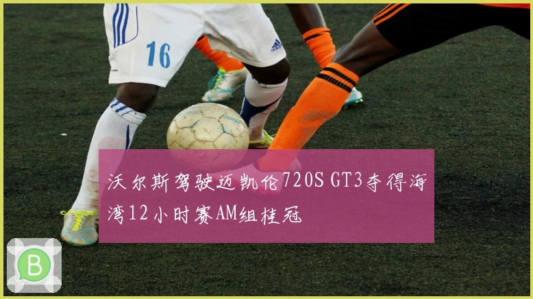沃尔斯驾驶迈凯伦720S GT3夺得海湾12小时赛AM组桂冠