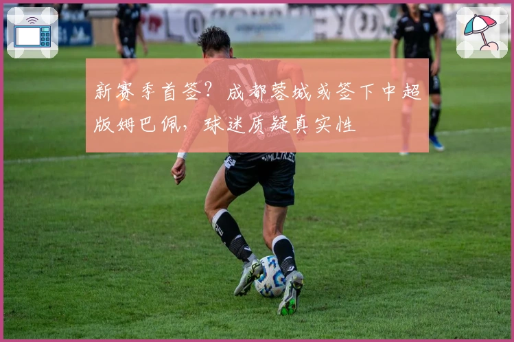 新赛季首签？成都蓉城或签下中超版姆巴佩，球迷质疑真实性