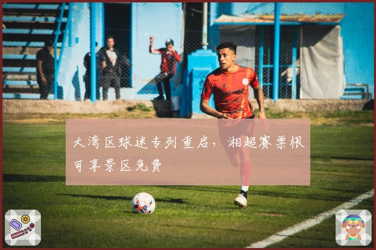 大湾区球迷专列重启，湘超赛票根可享景区免费