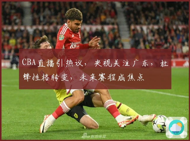 CBA直播引热议，央视关注广东，杜锋性格转变，未来赛程成焦点