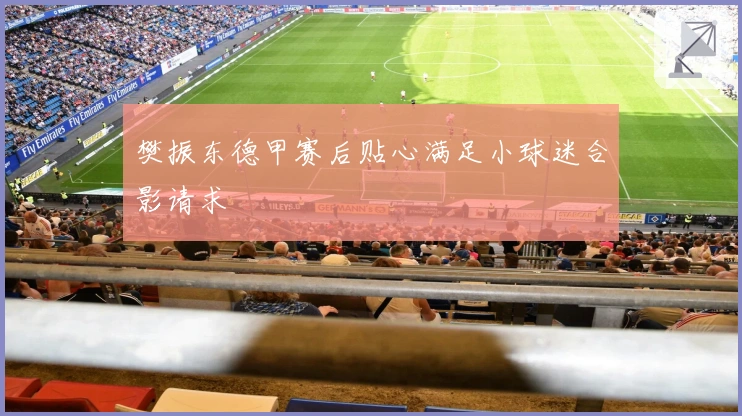 樊振东德甲赛后贴心满足小球迷合影请求