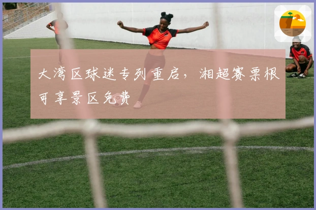 大湾区球迷专列重启，湘超赛票根可享景区免费