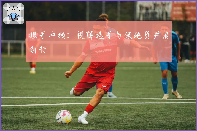 携手冲线：视障选手与领跑员并肩前行