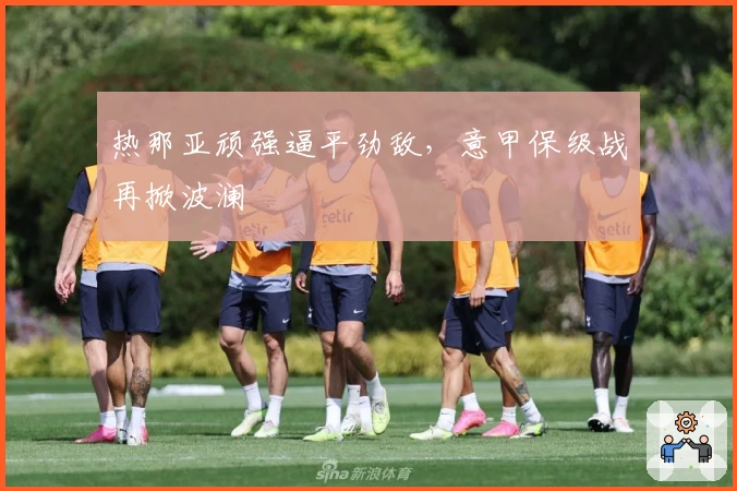 热那亚顽强逼平劲敌，意甲保级战再掀波澜