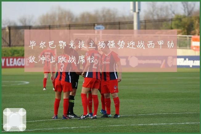 毕尔巴鄂竞技主场强势迎战西甲劲敌冲击欧战席位