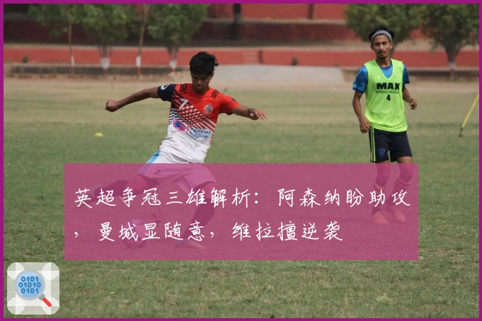 英超争冠三雄解析：阿森纳盼助攻，曼城显随意，维拉擅逆袭