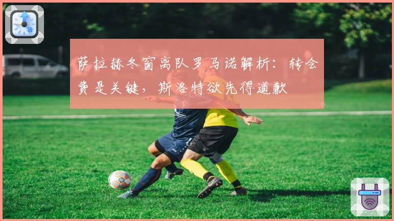 萨拉赫冬窗离队罗马诺解析：转会费是关键，斯洛特欲先得道歉