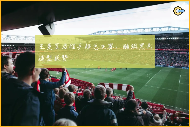 王曼昱启程乒超总决赛，酷飒黑色造型获赞